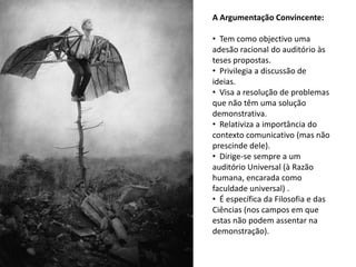 A Argumentação Convincente:

• Tem como objectivo uma
adesão racional do auditório às
teses propostas.
• Privilegia a discussão de
ideias.
• Visa a resolução de problemas
que não têm uma solução
demonstrativa.
• Relativiza a importância do
contexto comunicativo (mas não
prescinde dele).
• Dirige-se sempre a um
auditório Universal (à Razão
humana, encarada como
faculdade universal) .
• É específica da Filosofia e das
Ciências (nos campos em que
estas não podem assentar na
demonstração).
 
