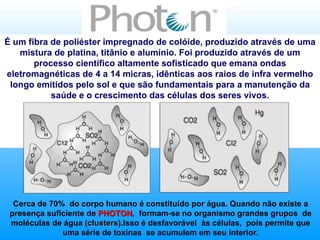 Cerca de 70%  do corpo humano é constituído por água. Quando não existe a presença suficiente de  PHOTON ,  formam-se no organismo grandes grupos  de moléculas de água ( clusters ).Isso é desfavorável  às células,  pois permite que uma série de toxinas  se acumulem em seu interior. É um fibra de poliéster impregnado de colóide, produzido através de uma mistura de platina, titânio e alumínio. Foi produzido através de um processo científico altamente sofisticado que emana ondas eletromagnéticas de 4 a 14 micras, idênticas aos raios de infra vermelho longo emitidos pelo sol e que são fundamentais para a manutenção da saúde e o crescimento das células dos seres vivos. 