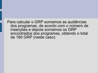 Para calcular o GRP somamos as audiências
 dos programas, de acordo com o número de
 inserções e depois somamos os GRP
 encontrados dos programas, obtendo o total
 de 180 GRP (neste caso).
 
