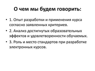 О чем мы будем говорить:
• 1. Опыт разработки и применения курса
согласно заявленных критериев.
• 2. Анализ достигнутых образовательных
эффектов и удовлетворенности обучаемых.
• 3. Роль и место стандартов при разработке
электронных курсов.
 