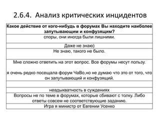 2.6.4. Анализ критических инцидентов
Какое действие от кого-нибудь в форумах Вы находите наиболее
запутывающим и конфузящим?
споры, они иногда были лишними.
Даже не знаю)
Не знаю, такого не было.
Мне сложно ответить на этот вопрос. Все форумы несут пользу.
я очень редко посещала форум ЧаВо,но не думаю что это от того, что
он запутывающий и конфузящий.
неадыкватность в суждениях
Вопросы не по теме в форумах, которые сбивают с толку. Либо
ответы совсем не соответствующие заданию.
Игра я министр от Евгении Усенко
 