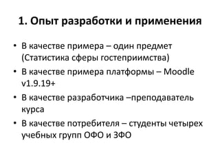 1. Опыт разработки и применения
• В качестве примера – один предмет
(Статистика сферы гостеприимства)
• В качестве примера платформы – Moodle
v1.9.19+
• В качестве разработчика –преподаватель
курса
• В качестве потребителя – студенты четырех
учебных групп ОФО и ЗФО
 