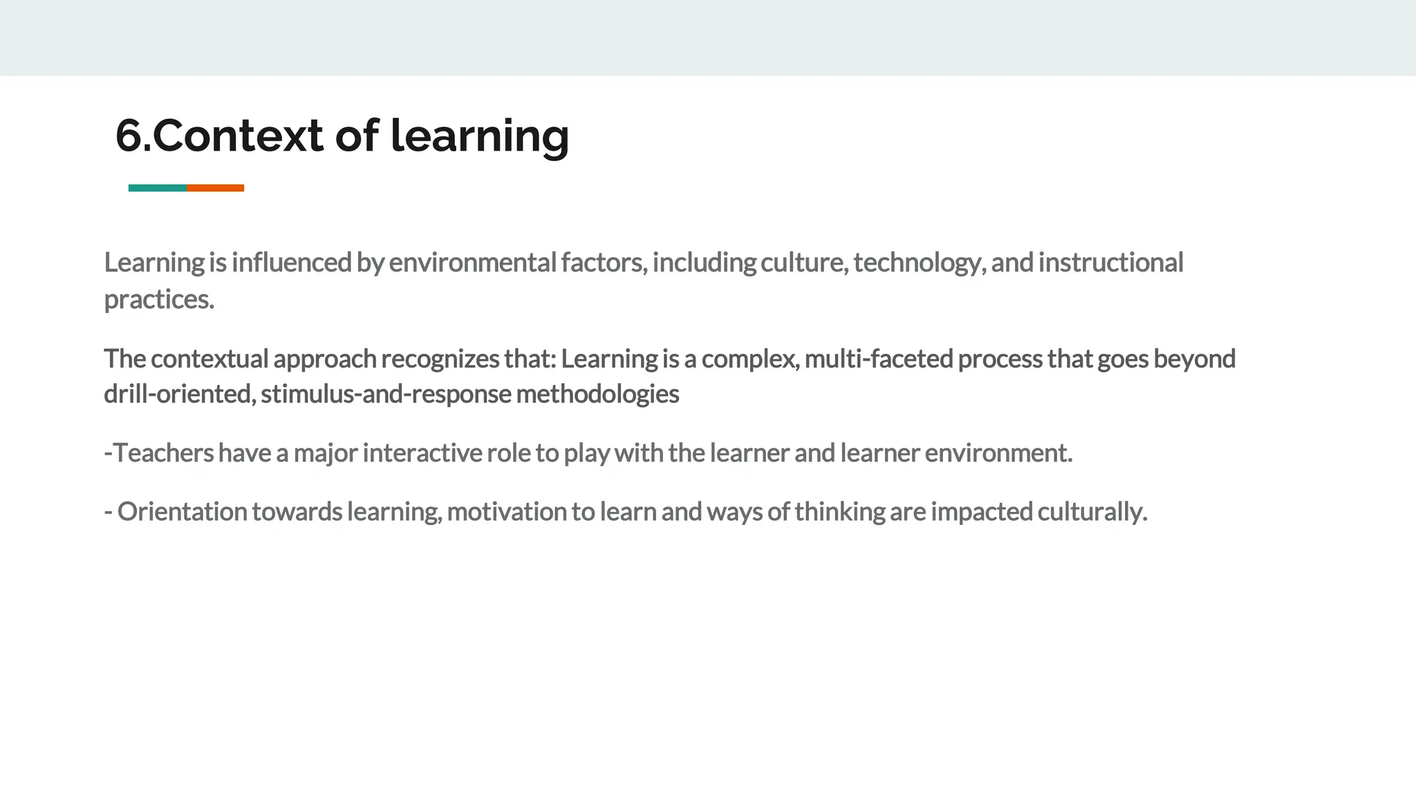 6.Context of learning
Learningis influencedbyenvironmentalfactors, includingculture, technology, andinstructional
practices.
The contextual approach recognizes that: Learning is a complex, multi-faceted process that goes beyond
drill-oriented, stimulus-and-response methodologies
-Teachershave a major interactive role to play with the learner and learner environment.
- Orientation towards learning, motivation to learn and ways of thinking are impacted culturally.
 