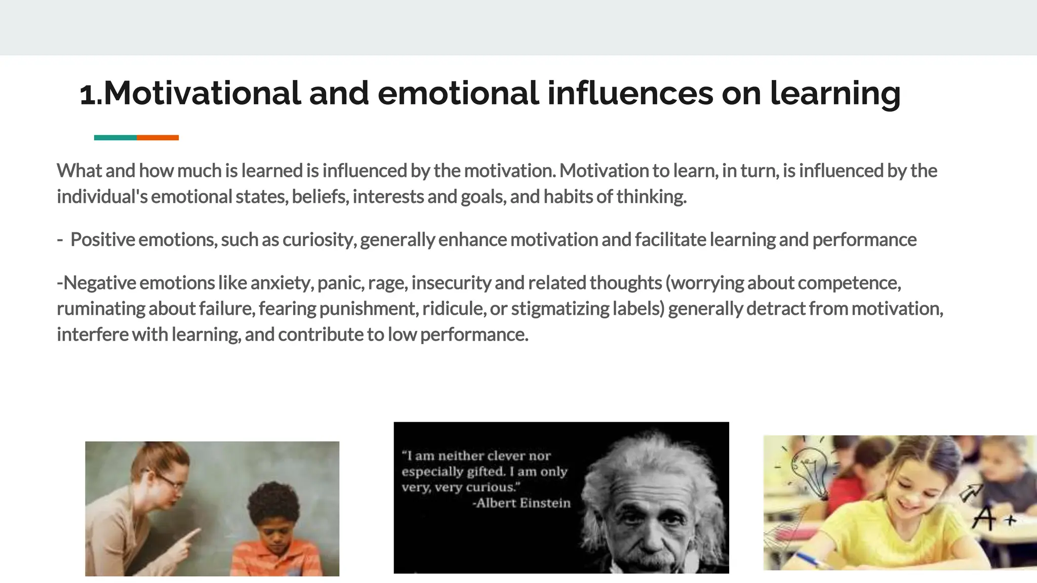1.Motivational and emotional influences on learning
What and how much is learned is influenced by the motivation. Motivation to learn, in turn, is influenced by the
individual's emotional states, beliefs, interests and goals, and habits of thinking.
- Positive emotions, such as curiosity, generally enhance motivation and facilitate learning and performance
-Negative emotionslike anxiety, panic, rage, insecurity and related thoughts (worrying about competence,
ruminating about failure, fearing punishment, ridicule, or stigmatizing labels) generally detract from motivation,
interfere with learning, and contribute to low performance.
 