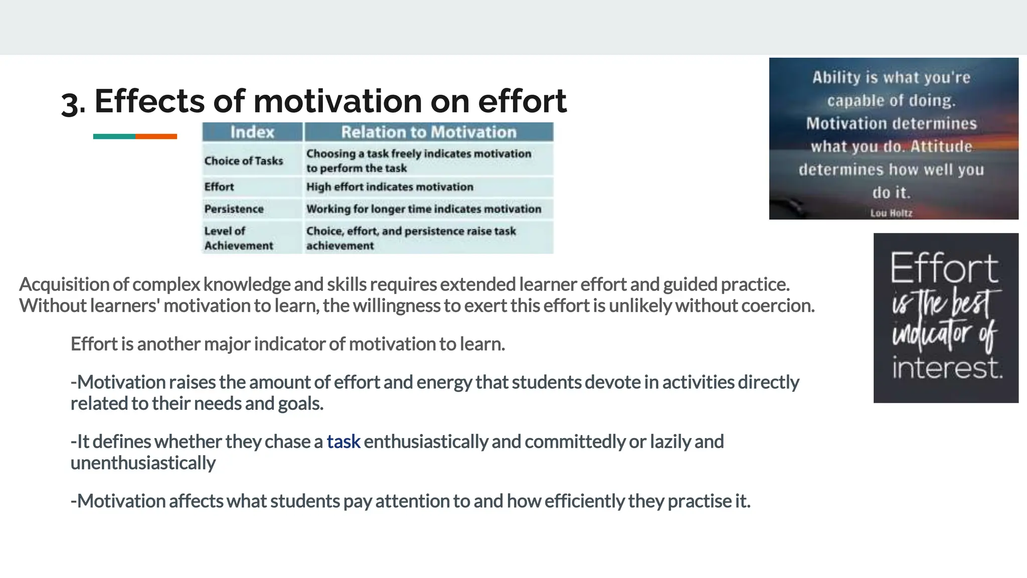 3. Effects of motivation on effort
Acquisition of complex knowledge and skills requiresextended learner effort and guided practice.
Without learners' motivation to learn, the willingnessto exert this effort is unlikely without coercion.
Effort is another major indicator of motivation to learn.
-Motivation raises the amount of effort and energy that studentsdevote in activities directly
related to their needs and goals.
-It defines whether they chase a task enthusiastically and committedly or lazily and
unenthusiastically
-Motivation affectswhat students pay attention to and how efficiently they practise it.
 
