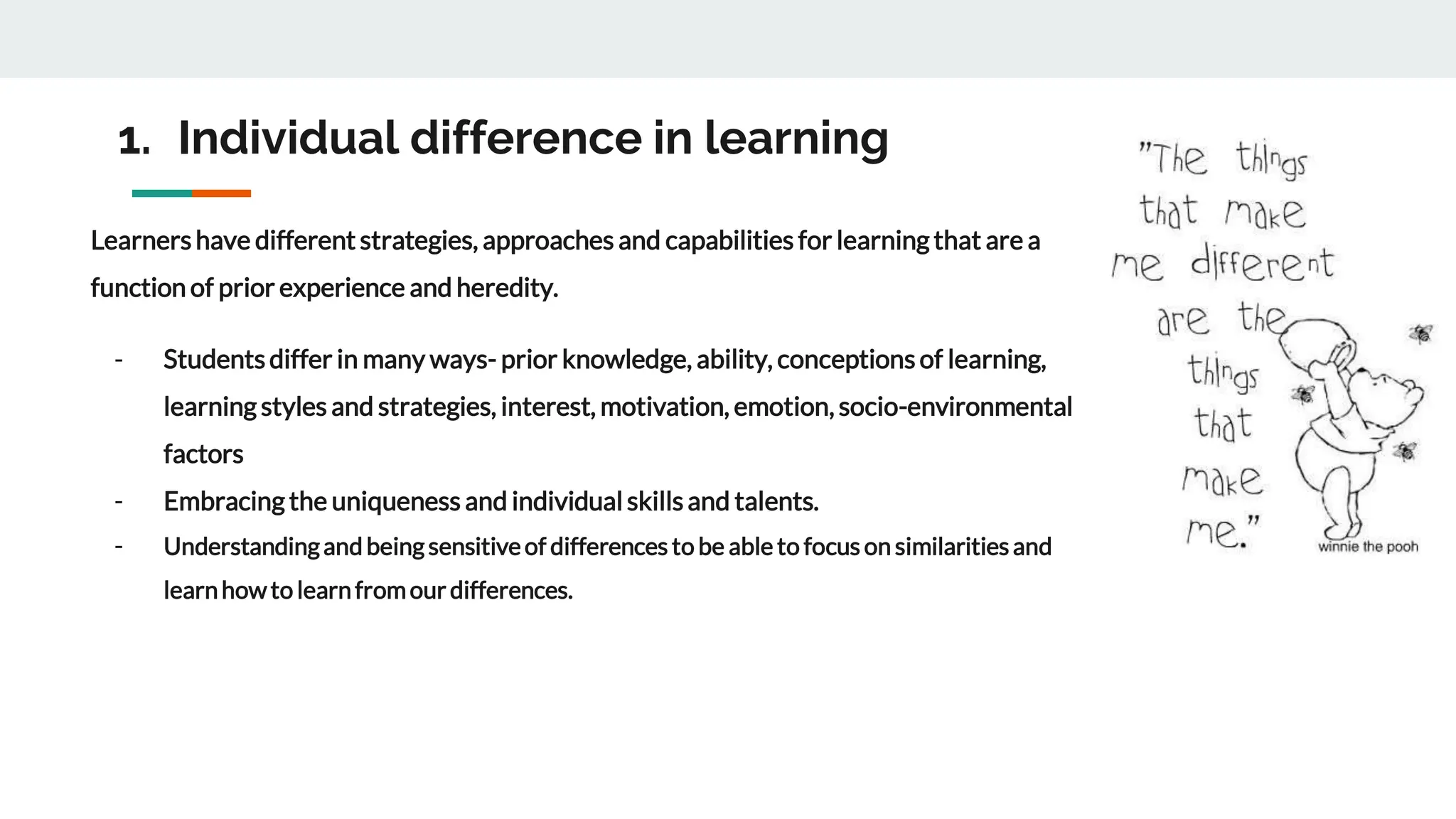 1. Individual difference in learning
Learnershave different strategies, approaches and capabilities for learning that are a
function of prior experience and heredity.
- Studentsdiffer in many ways- prior knowledge, ability, conceptions of learning,
learning styles and strategies, interest, motivation, emotion, socio-environmental
factors
- Embracing the uniqueness and individual skillsand talents.
- Understandingand beingsensitiveof differences to be able to focus on similaritiesand
learnhowto learnfromourdifferences.
 