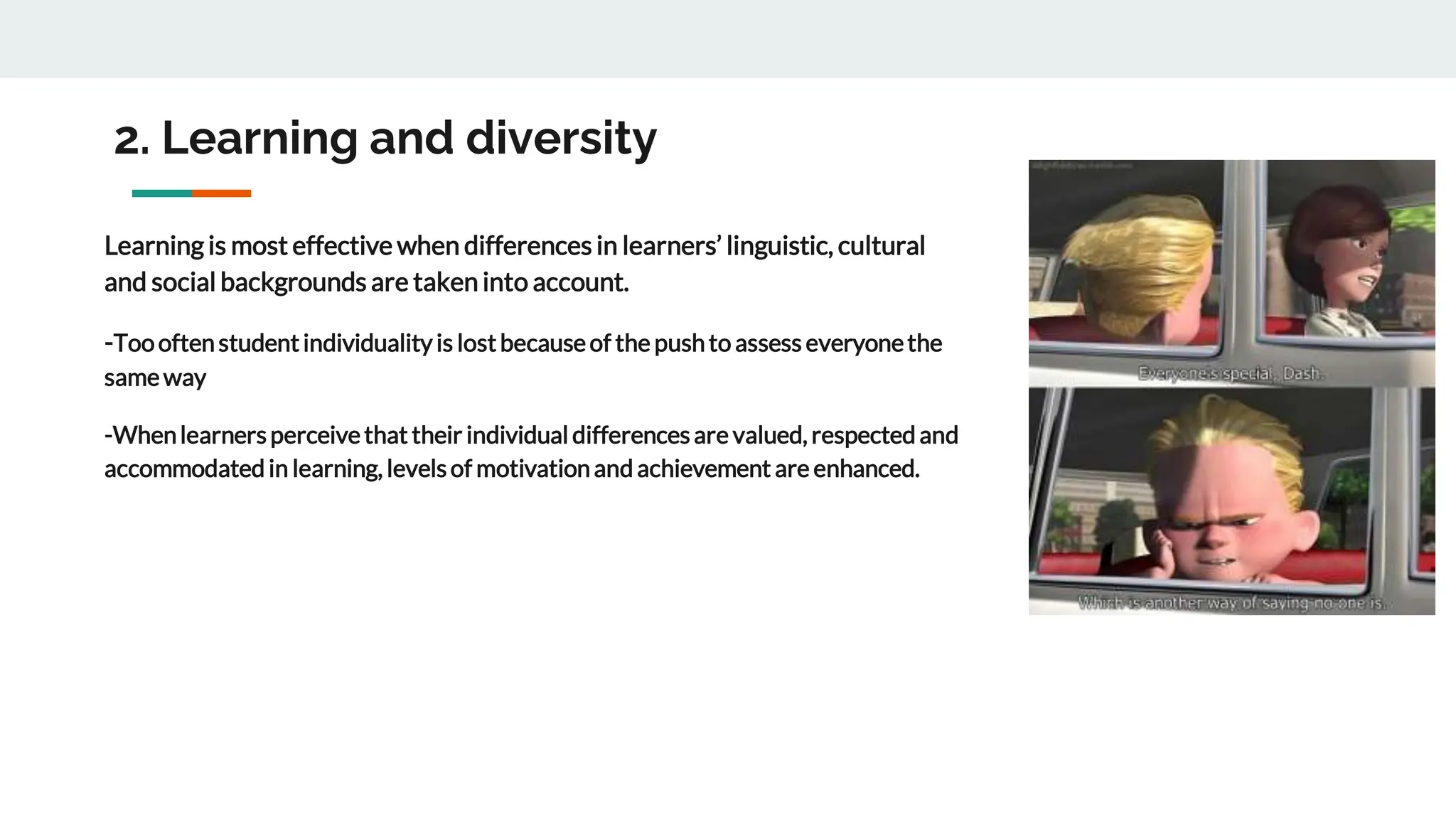 2. Learning and diversity
Learning is most effective when differences in learners’ linguistic, cultural
and social backgrounds are taken into account.
-Toooftenstudentindividualityis lostbecauseof the pushto assess everyonethe
sameway
-Whenlearnersperceivethat their individual differencesare valued, respected and
accommodated in learning, levelsof motivationand achievement are enhanced.
 