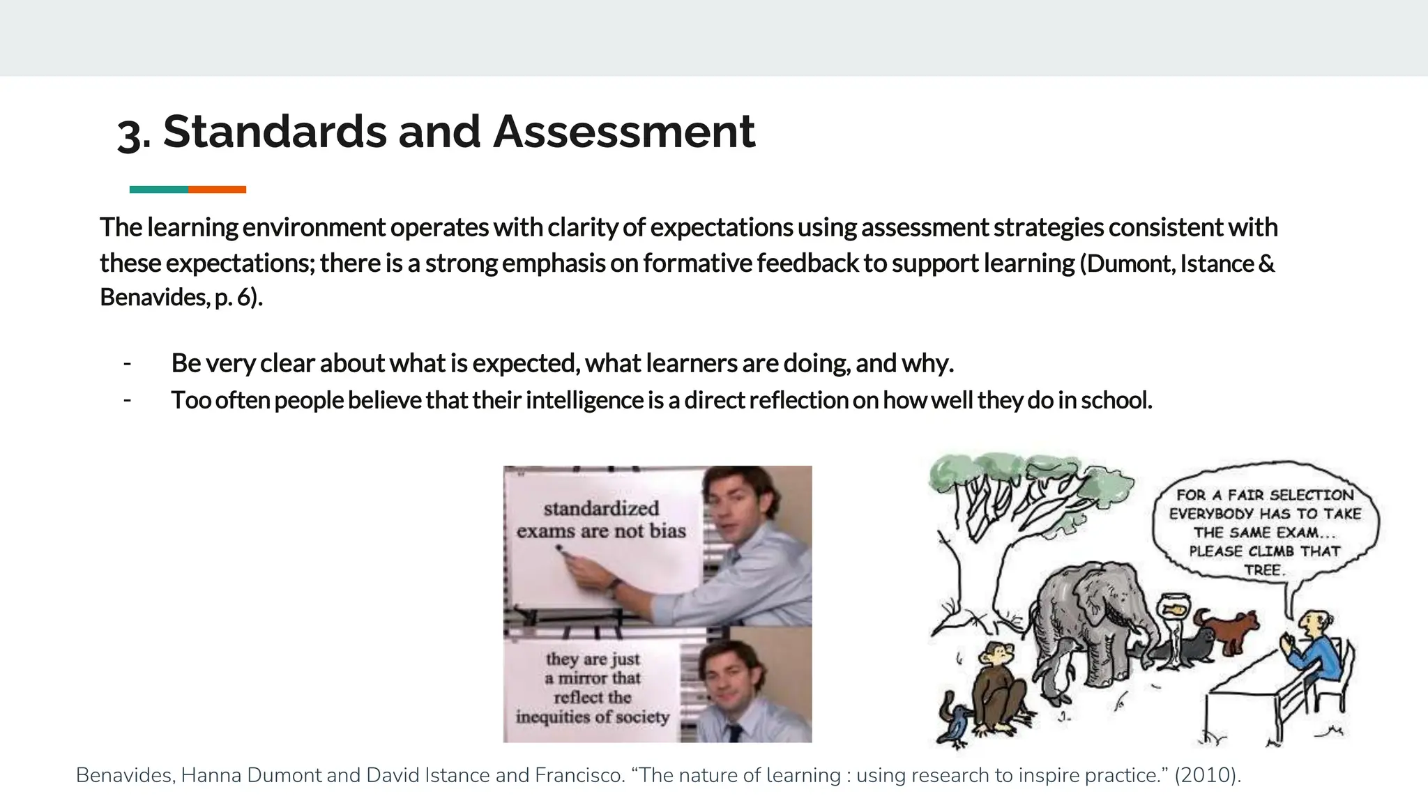 3. Standards and Assessment
The learning environment operates with clarity of expectationsusing assessment strategies consistent with
these expectations; there is a strong emphasis on formative feedback to support learning (Dumont, Istance&
Benavides,p. 6).
- Be very clear about what is expected, what learners are doing, and why.
- Toooftenpeoplebelievethat their intelligenceis a directreflectionon howwell theydo in school.
Benavides, Hanna Dumont and David Istance and Francisco. “The nature of learning : using research to inspire practice.” (2010).
 