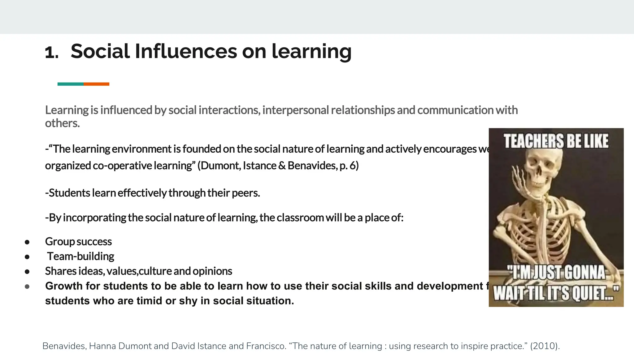 1. Social Influences on learning
Learningis influencedby social interactions, interpersonal relationships and communication with
others.
-“Thelearningenvironment is foundedon thesocial natureof learningandactivelyencourageswell-
organizedco-operativelearning” (Dumont, Istance& Benavides,p. 6)
-Students learneffectivelythroughtheir peers.
-Byincorporatingthe social natureof learning,the classroomwill be a placeof:
● Groupsuccess
● Team-building
● Shares ideas,values,cultureandopinions
● Growth for students to be able to learn how to use their social skills and development for
students who are timid or shy in social situation.
Benavides, Hanna Dumont and David Istance and Francisco. “The nature of learning : using research to inspire practice.” (2010).
 