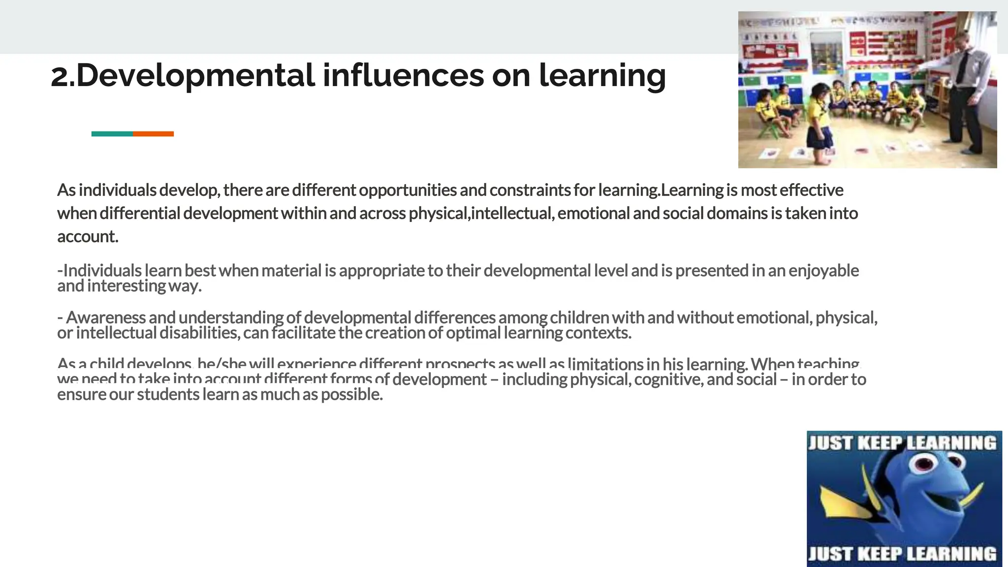 2.Developmental influences on learning
As individualsdevelop, thereare differentopportunities and constraintsfor learning.Learningis mosteffective
whendifferential developmentwithinand across physical,intellectual,emotional and social domains is takeninto
account.
-Individuals learnbestwhenmaterial is appropriateto their developmental level and is presented in an enjoyable
and interestingway.
- Awareness and understandingof developmental differencesamongchildrenwithand withoutemotional, physical,
or intellectualdisabilities,can facilitatethecreationof optimallearningcontexts.
As a childdevelops, he/she willexperience different prospects as well as limitationsin his learning. When teaching,
we need to take intoaccount different forms of development – includingphysical, cognitive, and social– in order to
ensureour students learn as muchas possible.
 