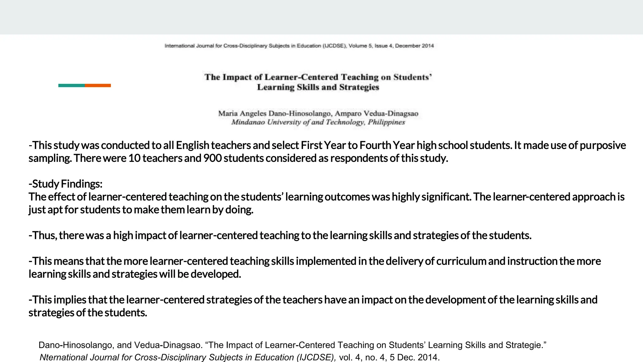 -Thisstudywas conducted to all Englishteachers and select FirstYearto FourthYearhighschool students.It madeuse of purposive
sampling. Therewere10 teachersand 900 students considered as respondents of thisstudy.
-StudyFindings:
Theeffectof learner-centered teaching on thestudents’ learningoutcomes washighlysignificant. The learner-centered approachis
justaptfor students to makethemlearnby doing.
-Thus,therewas a highimpactof learner-centered teachingto thelearningskillsand strategiesof thestudents.
-Thismeansthatthemorelearner-centeredteachingskills implementedin thedeliveryof curriculumand instructionthe more
learningskills and strategies will be developed.
-Thisimpliesthatthelearner-centered strategiesof the teachershavean impact on thedevelopmentof thelearningskillsand
strategies of thestudents.
Dano-Hinosolango, and Vedua-Dinagsao. “The Impact of Learner-Centered Teaching on Students’ Learning Skills and Strategie.”
Nternational Journal for Cross-Disciplinary Subjects in Education (IJCDSE), vol. 4, no. 4, 5 Dec. 2014.
 