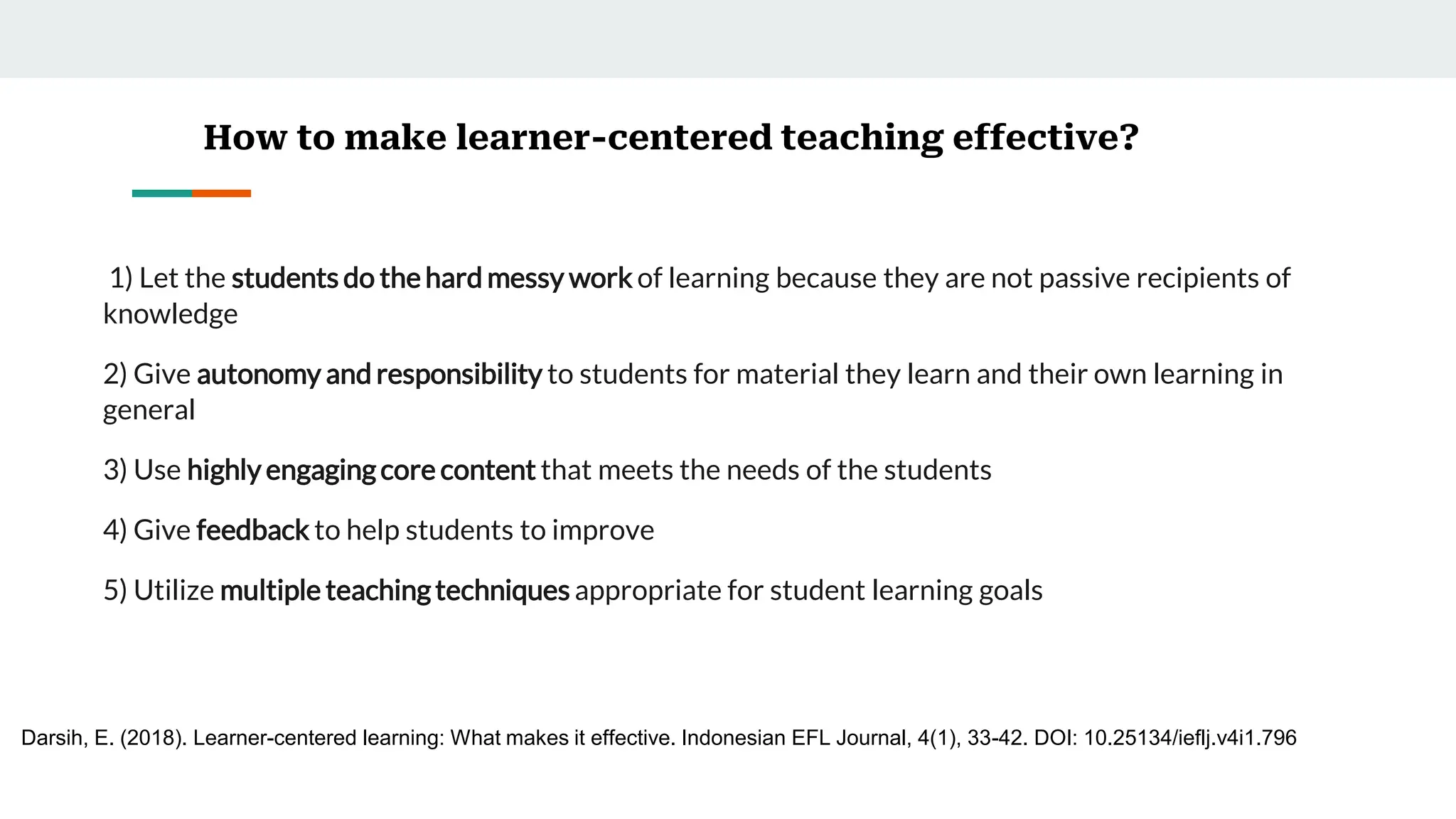 How to make learner-centered teaching effective?
1) Let the students do the hard messy work of learning because they are not passive recipients of
knowledge
2) Give autonomy and responsibility to students for material they learn and their own learning in
general
3) Use highly engagingcore content that meets the needs of the students
4) Give feedback to help students to improve
5) Utilize multiple teachingtechniques appropriate for student learning goals
Darsih, E. (2018). Learner-centered learning: What makes it effective. Indonesian EFL Journal, 4(1), 33-42. DOI: 10.25134/ieflj.v4i1.796
 