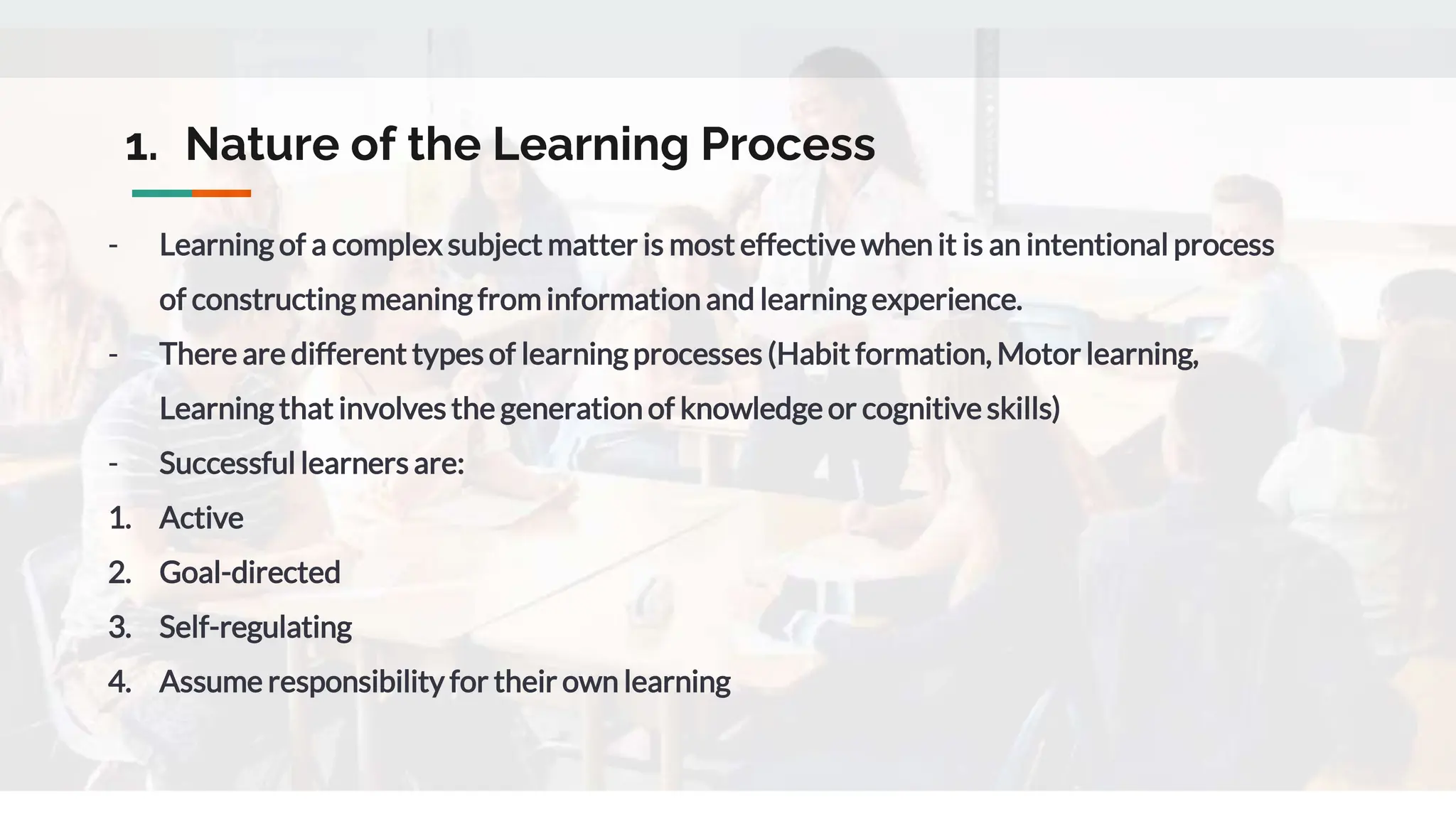 1. Nature of the Learning Process
- Learning of a complex subject matter is most effective when it is an intentional process
of constructing meaning from information and learning experience.
- There are different types of learning processes (Habit formation, Motor learning,
Learning that involves the generation of knowledge or cognitive skills)
- Successful learners are:
1. Active
2. Goal-directed
3. Self-regulating
4. Assume responsibility for their own learning
 