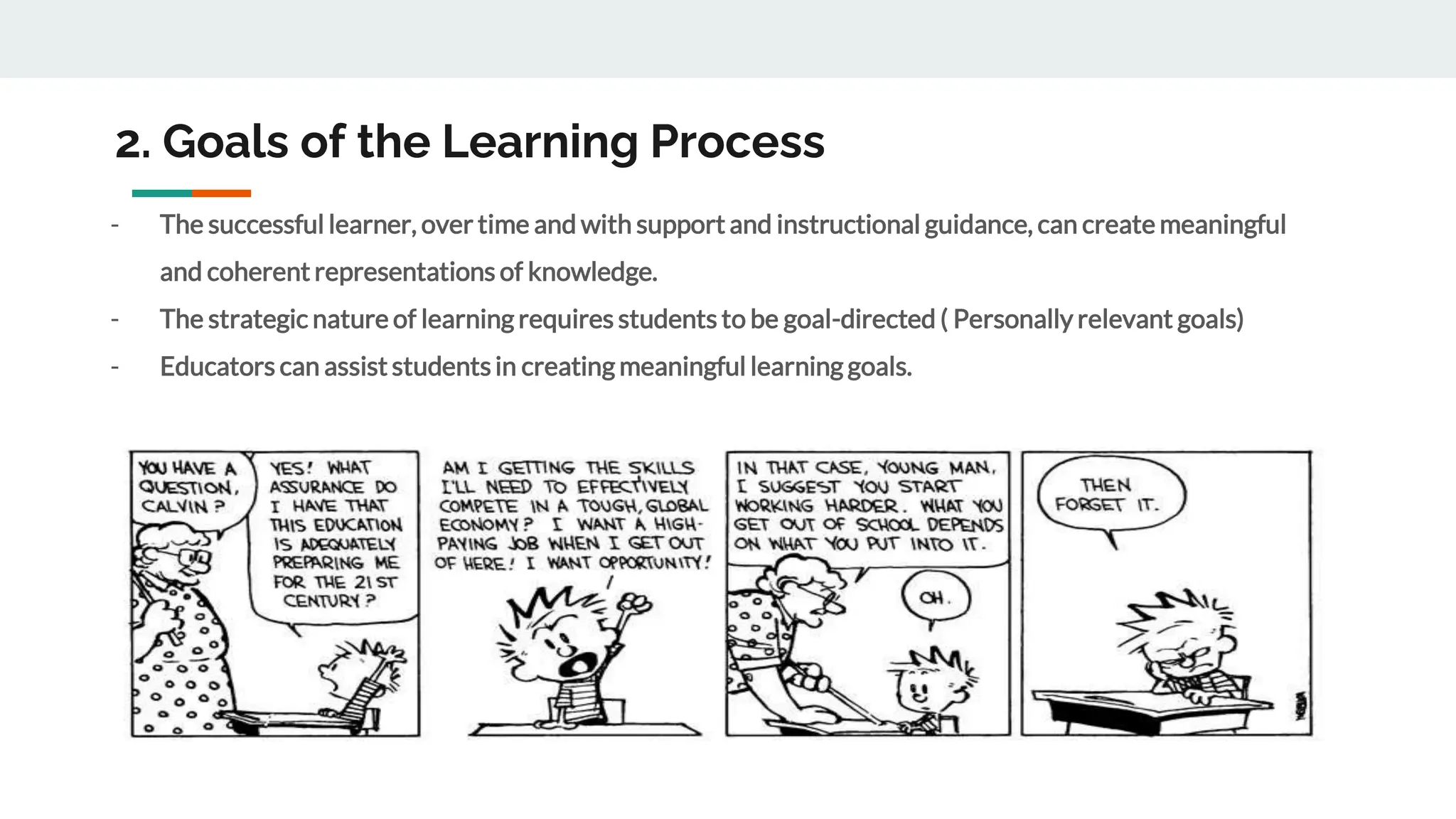 2. Goals of the Learning Process
- The successful learner, over time and with support and instructional guidance, can create meaningful
and coherent representations of knowledge.
- The strategic nature of learning requires students to be goal-directed ( Personally relevant goals)
- Educators can assist studentsin creating meaningful learning goals.
 