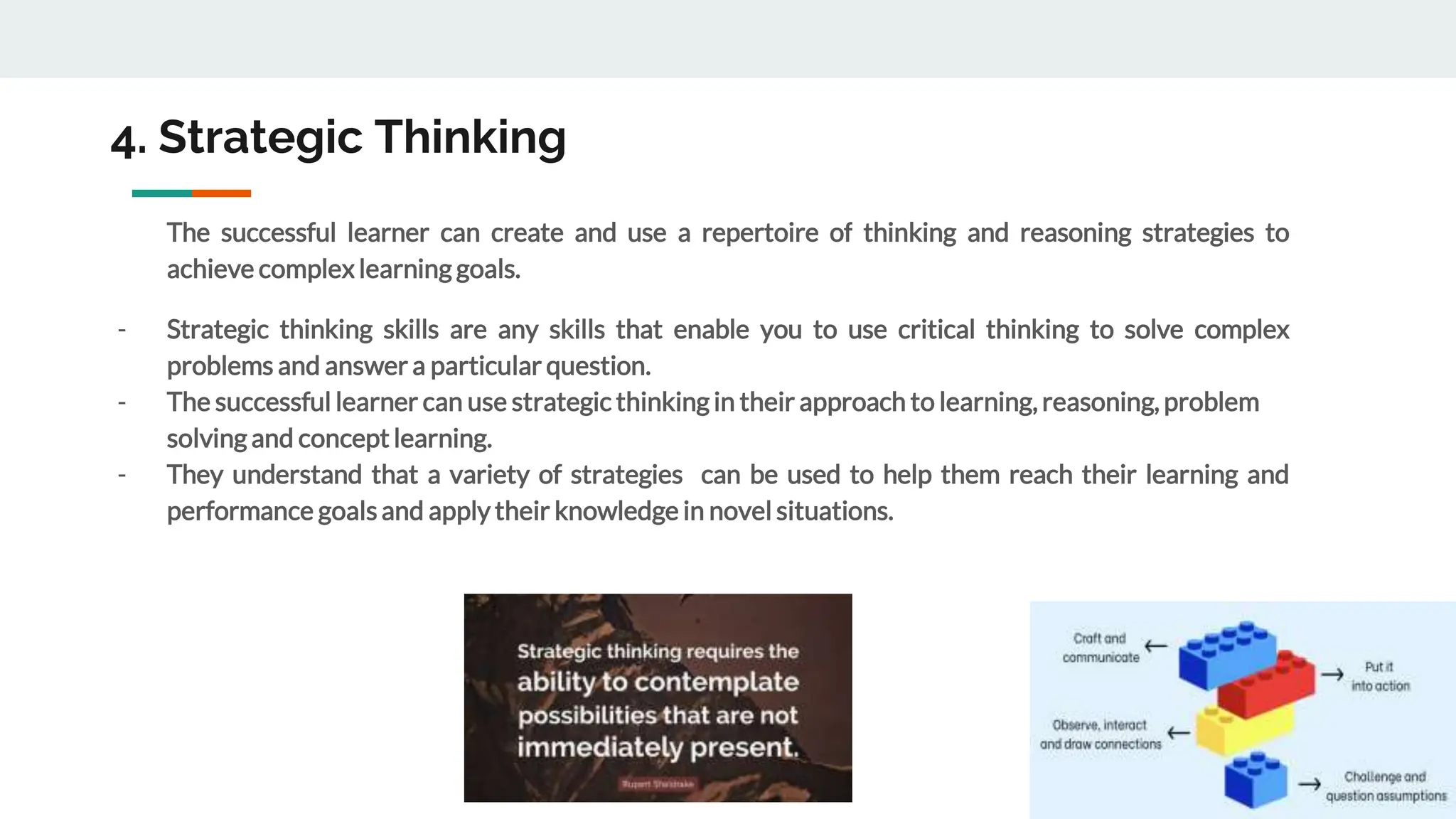 4. Strategic Thinking
The successful learner can create and use a repertoire of thinking and reasoning strategies to
achieve complexlearning goals.
- Strategic thinking skills are any skills that enable you to use critical thinking to solve complex
problems and answer a particular question.
- The successful learner can use strategic thinking in their approach to learning, reasoning, problem
solving and concept learning.
- They understand that a variety of strategies can be used to help them reach their learning and
performance goals and apply their knowledge in novel situations.
 