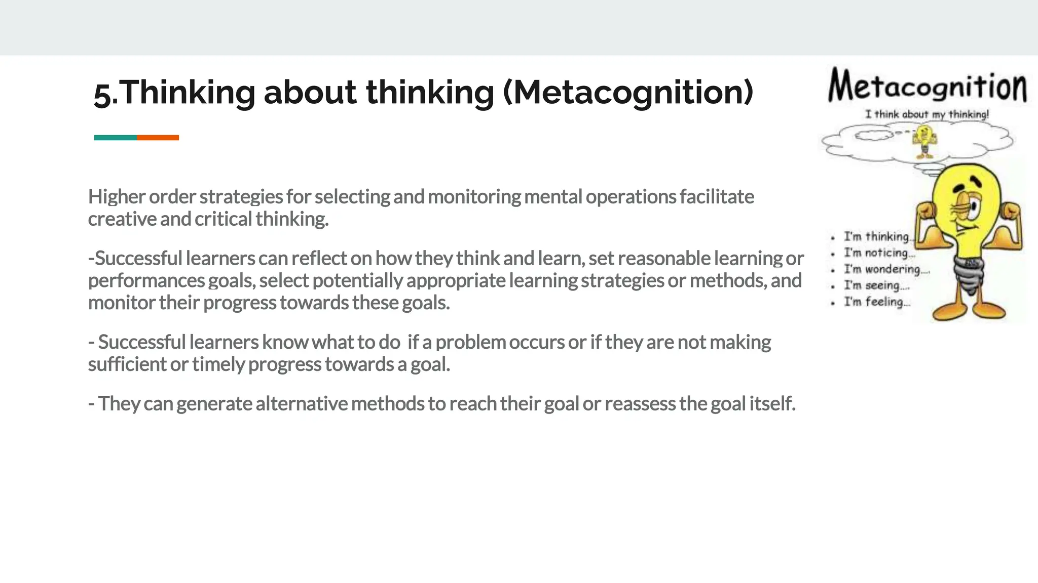 5.Thinking about thinking (Metacognition)
Higher order strategiesfor selectingandmonitoringmental operationsfacilitate
creative andcritical thinking.
-Successfullearnerscan reflect on howthey thinkandlearn, set reasonablelearningor
performancesgoals, select potentially appropriatelearningstrategiesor methods, and
monitortheir progresstowardsthese goals.
- Successful learnersknowwhatto do if a problemoccursor if they are not making
sufficient or timelyprogresstowardsa goal.
- They can generatealternativemethodsto reachtheir goal or reassessthe goal itself.
 
