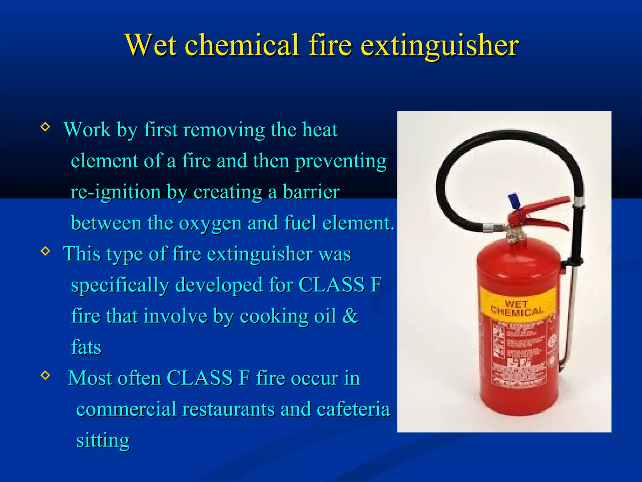 Wet chemical fire extinguisherWet chemical fire extinguisher
 Work by first removing the heatWork by first removing the heat
element of a fire and then preventingelement of a fire and then preventing
re-ignition by creating a barrierre-ignition by creating a barrier
between the oxygen and fuel element.between the oxygen and fuel element.
 This type of fire extinguisher wasThis type of fire extinguisher was
specifically developed for CLASS Fspecifically developed for CLASS F
fire that involve by cooking oil &fire that involve by cooking oil &
fatsfats
 Most often CLASS F fire occur inMost often CLASS F fire occur in
commercial restaurants and cafeteriacommercial restaurants and cafeteria
sittingsitting
 