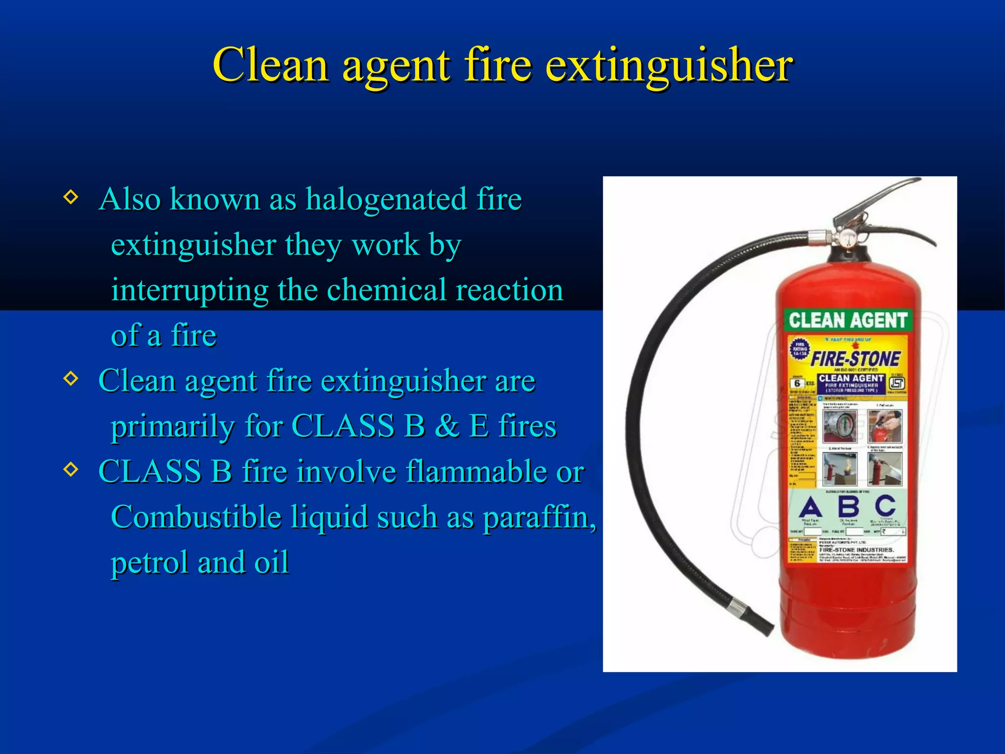 Clean agent fire extinguisherClean agent fire extinguisher
 Also known as halogenated fireAlso known as halogenated fire
extinguisher they work byextinguisher they work by
interrupting the chemical reactioninterrupting the chemical reaction
of a fireof a fire
 Clean agent fire extinguisher areClean agent fire extinguisher are
primarily for CLASS B & E firesprimarily for CLASS B & E fires
 CLASS B fire involve flammable orCLASS B fire involve flammable or
Combustible liquid such as paraffin,Combustible liquid such as paraffin,
petrol and oilpetrol and oil
 