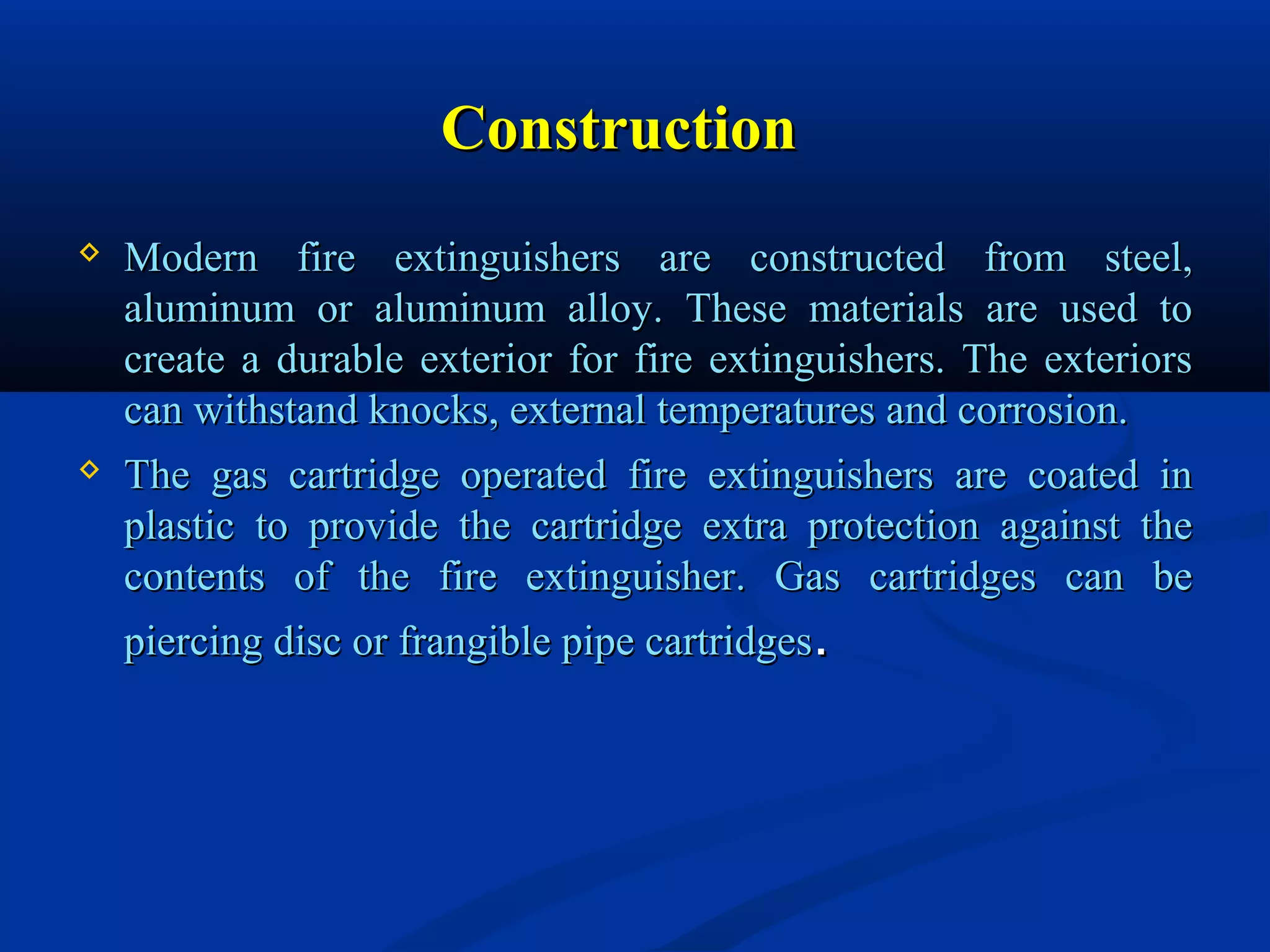 ConstructionConstruction
 Modern fire extinguishers are constructed from steel,Modern fire extinguishers are constructed from steel,
aluminum or aluminum alloy. These materials are used toaluminum or aluminum alloy. These materials are used to
create a durable exterior for fire extinguishers. The exteriorscreate a durable exterior for fire extinguishers. The exteriors
can withstand knocks, external temperatures and corrosion.can withstand knocks, external temperatures and corrosion.
 The gas cartridge operated fire extinguishers are coated inThe gas cartridge operated fire extinguishers are coated in
plastic to provide the cartridge extra protection against theplastic to provide the cartridge extra protection against the
contents of the fire extinguisher. Gas cartridges can becontents of the fire extinguisher. Gas cartridges can be
piercing disc or frangible pipe cartridgespiercing disc or frangible pipe cartridges..
 