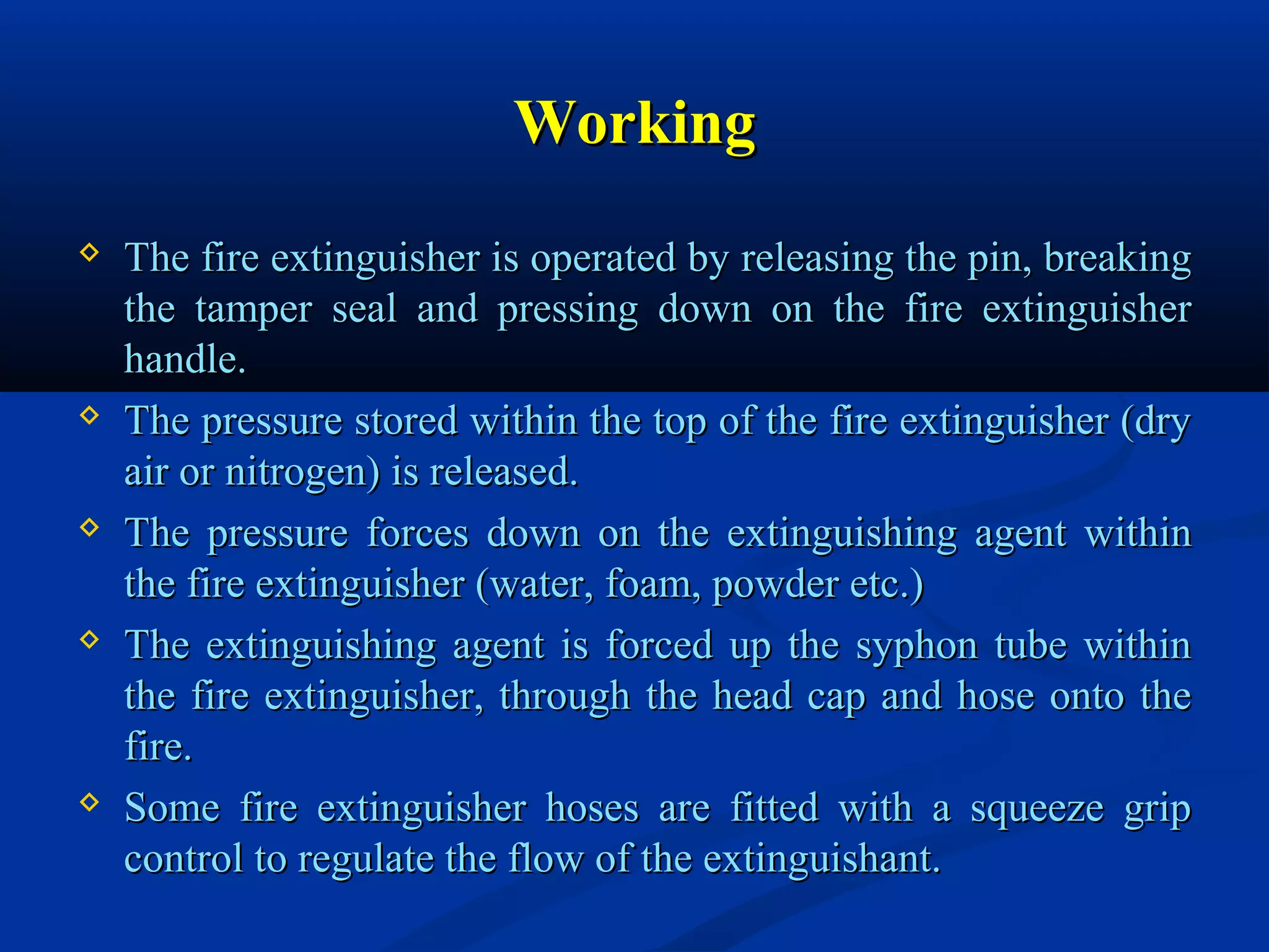 WorkingWorking
 The fire extinguisher is operated by releasing the pin, breakingThe fire extinguisher is operated by releasing the pin, breaking
the tamper seal and pressing down on the fire extinguisherthe tamper seal and pressing down on the fire extinguisher
handle.handle.
 The pressure stored within the top of the fire extinguisher (dryThe pressure stored within the top of the fire extinguisher (dry
air or nitrogen) is released.air or nitrogen) is released.
 The pressure forces down on the extinguishing agent withinThe pressure forces down on the extinguishing agent within
the fire extinguisher (water, foam, powder etc.)the fire extinguisher (water, foam, powder etc.)
 The extinguishing agent is forced up the syphon tube withinThe extinguishing agent is forced up the syphon tube within
the fire extinguisher, through the head cap and hose onto thethe fire extinguisher, through the head cap and hose onto the
fire.fire.
 Some fire extinguisher hoses are fitted with a squeeze gripSome fire extinguisher hoses are fitted with a squeeze grip
control to regulate the flow of the extinguishant.control to regulate the flow of the extinguishant.
 