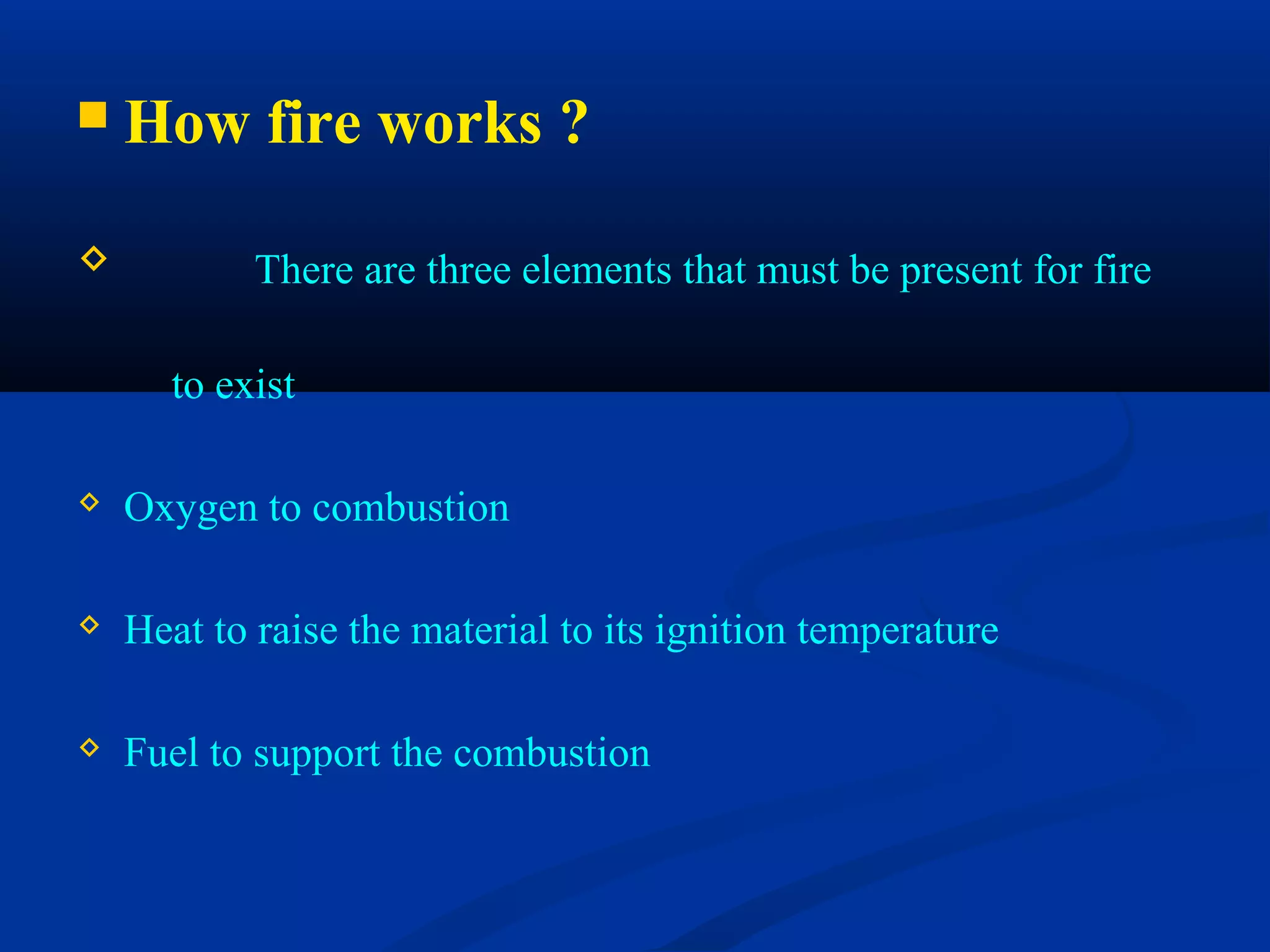  How fire works ?
 There are three elements that must be present for fire
to exist
 Oxygen to combustion
 Heat to raise the material to its ignition temperature
 Fuel to support the combustion
 