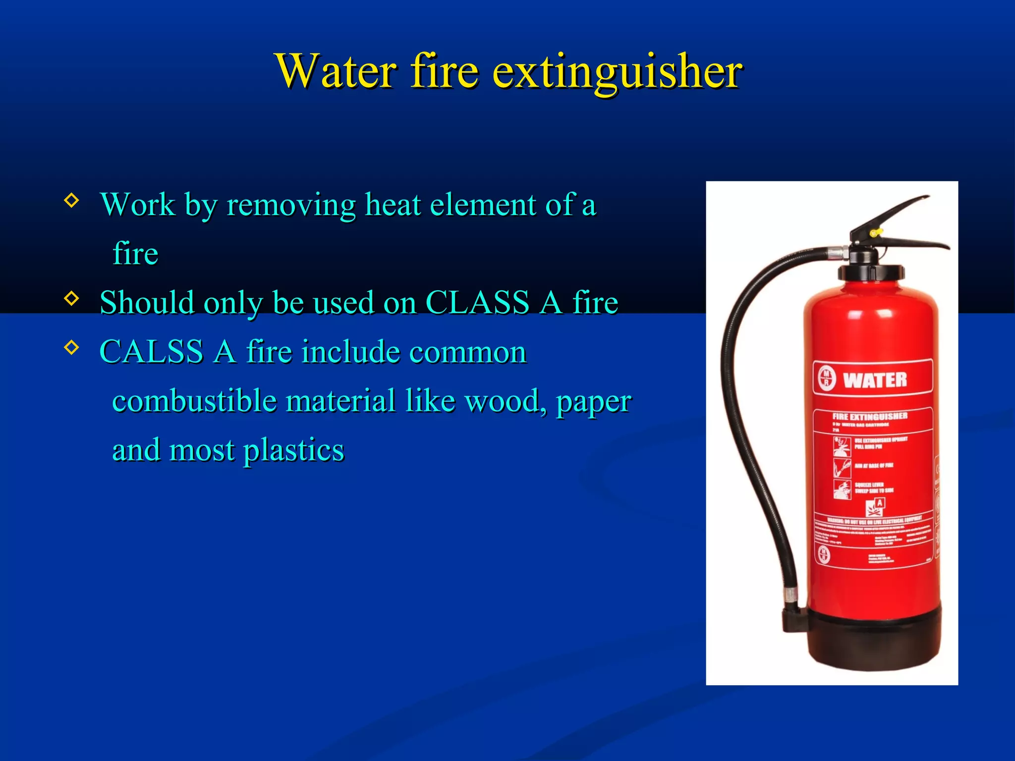 Water fire extinguisherWater fire extinguisher
 Work by removing heat element of aWork by removing heat element of a
firefire
 Should only be used on CLASS A fireShould only be used on CLASS A fire
 CALSS A fire include commonCALSS A fire include common
combustible material like wood, papercombustible material like wood, paper
and most plasticsand most plastics
 