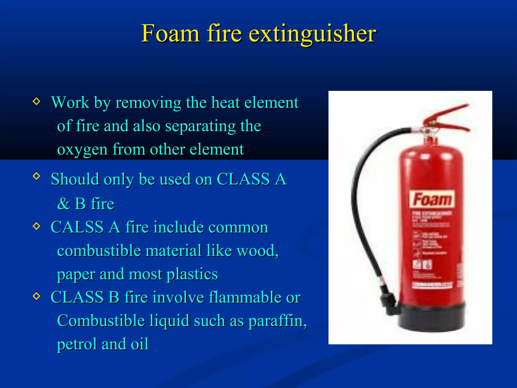 Foam fire extinguisherFoam fire extinguisher
 Work by removing the heat elementWork by removing the heat element
of fire and also separating theof fire and also separating the
oxygen from other elementoxygen from other element
 Should only be used on CLASS AShould only be used on CLASS A
& B fire& B fire
 CALSS A fire include commonCALSS A fire include common
combustible material like wood,combustible material like wood,
paper and most plasticspaper and most plastics
 CLASS B fire involve flammable orCLASS B fire involve flammable or
Combustible liquid such as paraffin,Combustible liquid such as paraffin,
petrol and oilpetrol and oil
 