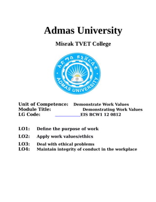 Admas University
Misrak TVET College
Unit of Competence: Demonstrate Work Values
Module Title: Demonstrating Work Values
LG Code: EIS BCW1 12 0812
LO1: Define the purpose of work
LO2: Apply work values/ethics
LO3: Deal with ethical problems
LO4: Maintain integrity of conduct in the workplace
 