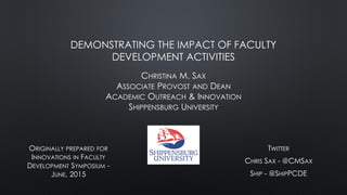 DEMONSTRATING THE IMPACT OF FACULTY
DEVELOPMENT ACTIVITIES
CHRISTINA M. SAX
ASSOCIATE PROVOST AND DEAN
ACADEMIC OUTREACH & INNOVATION
SHIPPENSBURG UNIVERSITY
ORIGINALLY PREPARED FOR
INNOVATIONS IN FACULTY
DEVELOPMENT SYMPOSIUM -
JUNE, 2015
TWITTER
CHRIS SAX - @CMSAX
SHIP - @SHIPPCDE
 