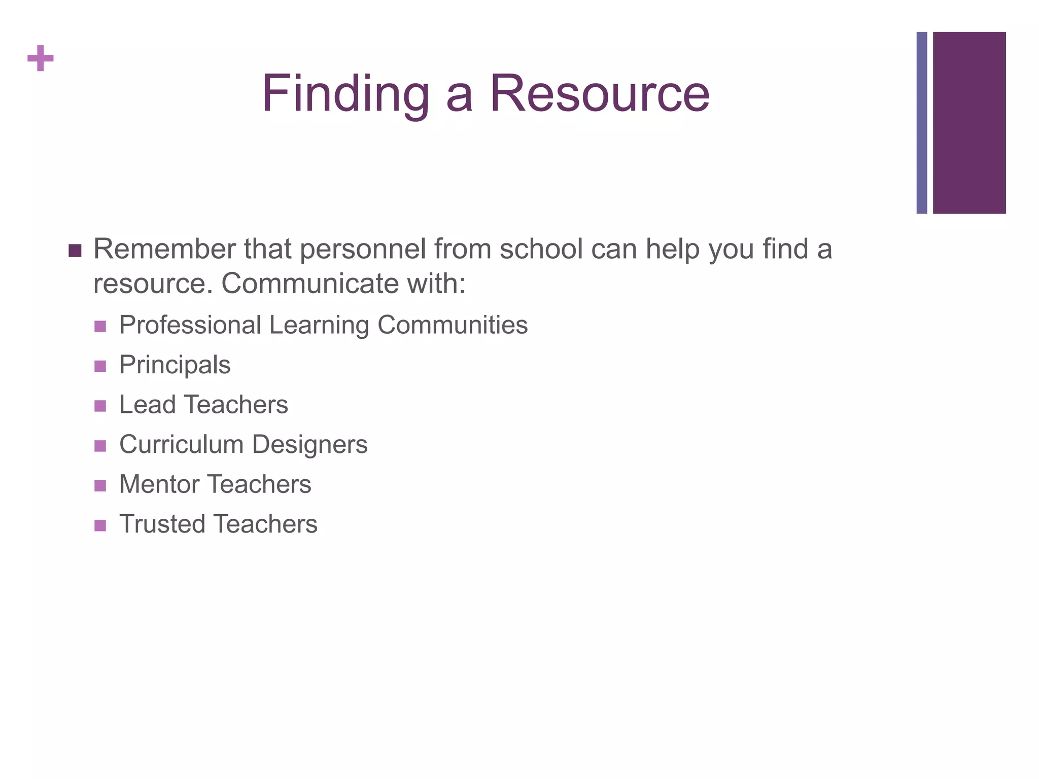+
Finding a Resource
 Remember that personnel from school can help you find a
resource. Communicate with:
 Professional Learning Communities
 Principals
 Lead Teachers
 Curriculum Designers
 Mentor Teachers
 Trusted Teachers
 