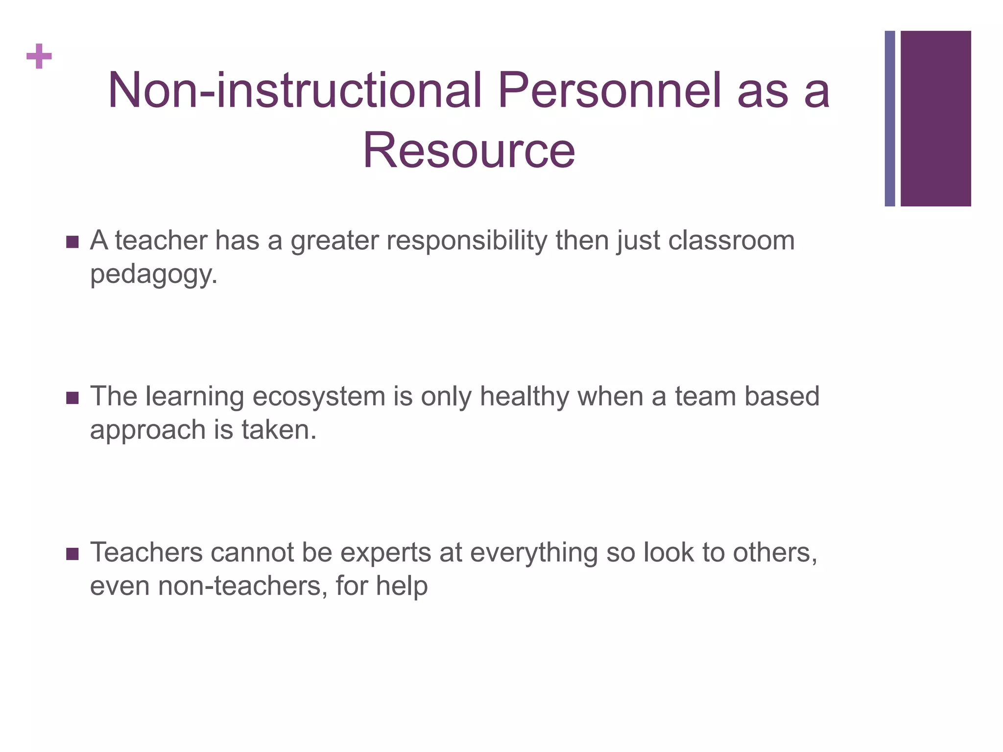 +
Non-instructional Personnel as a
Resource
 A teacher has a greater responsibility then just classroom
pedagogy.
 The learning ecosystem is only healthy when a team based
approach is taken.
 Teachers cannot be experts at everything so look to others,
even non-teachers, for help
 