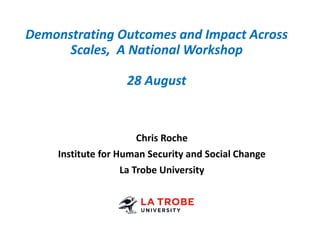 Demonstrating Outcomes and Impact Across
Scales, A National Workshop
28 August
Chris Roche
Institute for Human Security and Social Change
La Trobe University
 