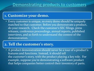 1. Customize your demo.
• Every customer is unique, so every demo should be uniquely
matched to that customer. Before you demonstrate a product,
do your research. Check the customer's SEC filings, press
releases, conference proceedings, annual reports, published
interviews, and so forth to understand the context of the
demonstration.
2. Tell the customer's story.
• A product demonstration should never be a tour of a product's
features and functions. Instead, it should tell
the customer's story, with the product playing a key role. For
example, suppose you're demonstrating a software product
that helps companies better control their inventory of parts.
 