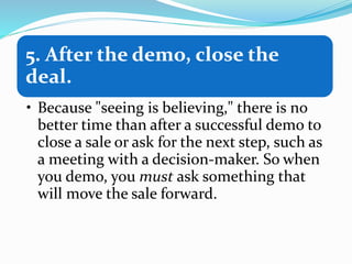 5. After the demo, close the
deal.
• Because "seeing is believing," there is no
better time than after a successful demo to
close a sale or ask for the next step, such as
a meeting with a decision-maker. So when
you demo, you must ask something that
will move the sale forward.
 