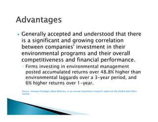    Generally accepted and understood that there
    is a significant and growing correlation
    between companies' investment in their
    environmental programs and their overall
    competitiveness and financial performance.
    ◦ Firms investing in environmental management
                    g                      g
      posted accumulated returns over 48.8% higher than
      environmental laggards over a 3-year period, and
      6% higher returns over 1-year.
                              1 year.
    Source: Innovest Strategic Value Advisors, in an annual investment research report on the Global Auto Parts
    market
 