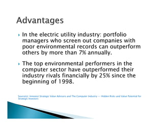    In the electric utility industry: portfolio
    managers who screen out companies with
                 h              t         i     ith
    poor environmental records can outperform
    others by more than 7% annually.
             y                         y
   The top environmental performers in the
    computer sector have outperformed their
    industry rivals financially by 25% since the
    beginning of 1998.

Source(s): Innovest Strategic Value Advisors and The Computer Industry -- Hidden Risks and Value Potential for
Strategic Investors
 