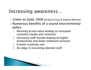    Green to Gold, 2006     by Daniel Esty & Andrew Winston
   Numerous benefits of a sound environmental
    policy:
    1. Boosting brand value l di
    1 B     ti  b    d l leading t i to increased
                                                d
       customer loyalty and retention
    2. Increased staff morale leading to higher
       productivity and lower employee turnover
    3. Greater creativity and
    4 An edge in recruiting talented staff
    4.                                staff.
 