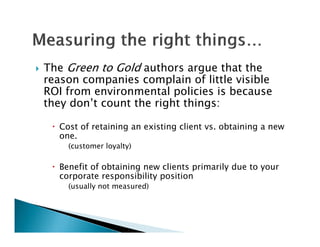   The Green to Gold authors argue that the
    reason companies complain of little visible
                   i         l i   f littl i ibl
    ROI from environmental policies is because
    they don’t count the right things:
       y                   g        g

      Cost of retaining an existing client vs. obtaining a new
       one.
         (customer loyalty)

      Benefit of obtaining new clients primarily due to your
                          g             p       y        y
       corporate responsibility position
         (usually not measured)
 
