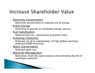    Electricity Conservation
    ◦ Electricity conversation or reduced use of energy
   Green Energy
    ◦ Switching to greener or renewable energy sources
   Fuel Substitution
    ◦ Reduced fuel use, substitution to greener fuels
   Greening Chemistry
    ◦ Reduced use of or substitutions of high global-warming-
                                              global warming
      potential (GWP) chemicals
   Water Conservation
    ◦ Reduced water use
   Materials Management
    ◦ Reductions from life-cycle analysis and extending the life of
      secondary materials
              y
 