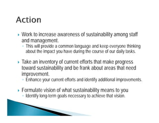    Work to increase awareness of sustainability among staff
    and management.
    ◦ This will provide a common language and keep everyone thinking
      about the impact y have during the course of our daily tasks.
                   p you             g                     y

   Take an inventory of current efforts that make progress
    toward sustainability and be frank about areas that need
    improvement.
    ◦ Enhance your current efforts and identify additional improvements.

   Formulate vision of what sustainability means to you
    ◦ Identify long-term goals necessary to achieve that vision.
 