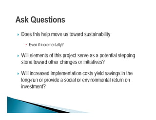    Does this help move us toward sustainability
       Even if incrementally?

   Will elements of this project serve as a potential stepping
    stone toward other changes or initiatives?

   Will increased implementation costs yield savings in the
    long-run or provide a social or environmental return on
       g        p
    investment?
 