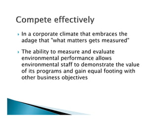    In a corporate climate that embraces the
    adage that "what matters gets measured"

   The ability to measure and evaluate
    environmental performance allows
    environmental staff to demonstrate the value
    of its programs and gain equal footing with
     f                             f
    other business objectives
 