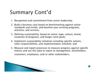 1. Recognition and commitment from senior leadership;
2. Build a business case based on benchmarking against sector
   standards and trends, and baseline your existing programs,
   activities, and services;
3. Defining sustainability, based on sector-type, culture, brand,
   existence of programs, and longer-term goals;
4. Implement sustainability initiatives including specific actions,
   roles/responsibilities, and implementation schedule; and
5. Measure and report processes to measure progress against specific
   metrics and use this data to report to management, shareholders,
   customers, employees, and/or other stakeholders.
 