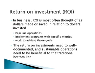   In business, ROI is most often thought of as
    dollars made or saved in relation to dollars
    invested
    ◦ baseline operations
    ◦ implement programs with specific metrics
    ◦ work to achieve those goals
   The return on investments need to well-
    documented, and sustainable operations
    need to be beneficial to the traditional
    bottom line
 