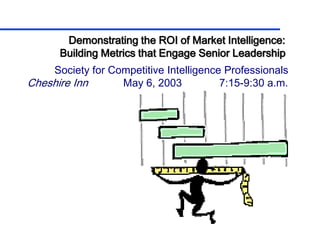 Demonstrating the ROI of Market Intelligence:
      Building Metrics that Engage Senior Leadership
    Society for Competitive Intelligence Professionals
Cheshire Inn      May 6, 2003           7:15-9:30 a.m.
 