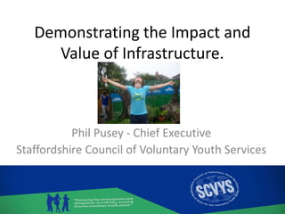 Demonstrating the Impact and
Value of Infrastructure.
Phil Pusey - Chief Executive
Staffordshire Council of Voluntary Youth Services
 