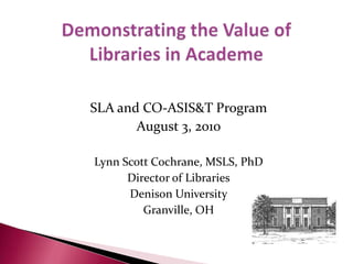 Demonstrating the Value ofLibraries in Academe SLA and CO-ASIS&T Program August 3, 2010 Lynn Scott Cochrane, MSLS, PhD Director of Libraries Denison University Granville, OH 
