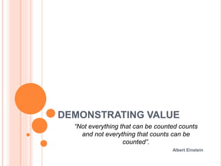 DEMONSTRATING VALUE
“Not everything that can be counted counts
and not everything that counts can be
counted”.
Albert Einstein
 