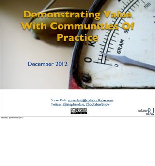 Demonstrating Value
                    With Communities Of
                          Practice

                          December 2012




                                 Steve Dale: steve.dale@collabor8now.com
                                 Twitter: @stephendale, @collabor8now


Monday, 3 December 2012
 