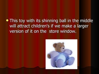 This toy with its shinning ball in the middle will attract children's if we make a larger version of it on the  store window. 